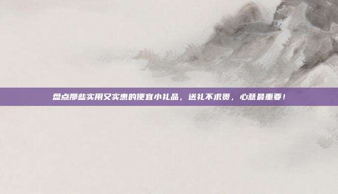 盘点那些实用又实惠的便宜小礼品，送礼不求贵，心意最重要！