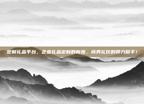 定制礼品平台，企业礼品定制的新宠，商务礼仪的得力助手！