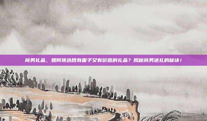 商务礼品，如何挑选既有面子又有价值的礼品？揭秘商务送礼的秘诀！
