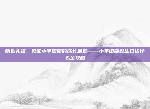 精选礼物，见证小学闺密的成长足迹——小学闺密过生日送什么全攻略