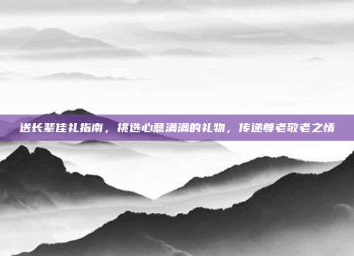 送长辈佳礼指南，挑选心意满满的礼物，传递尊老敬老之情