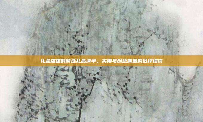 礼品店里的精选礼品清单，实用与创意兼备的选择指南