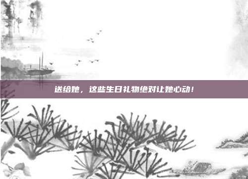 送给她，这些生日礼物绝对让她心动！
