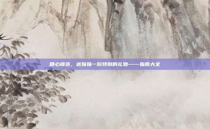 精心挑选，送妹妹一份特别的礼物——指南大全