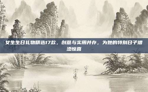 女生生日礼物精选17款，创意与实用并存，为她的特别日子增添惊喜