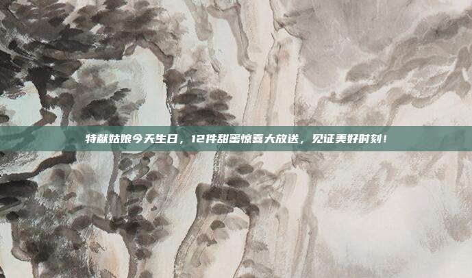 特献姑娘今天生日，12件甜蜜惊喜大放送，见证美好时刻！