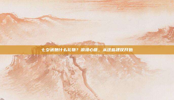 七夕送她什么礼物？浪漫心意，从这些建议开始