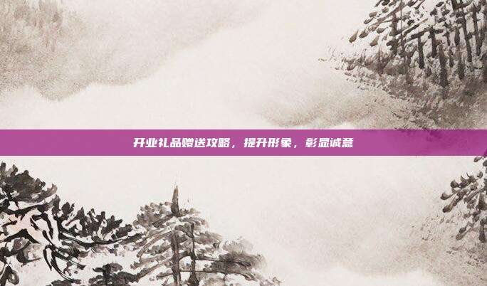 开业礼品赠送攻略，提升形象，彰显诚意
