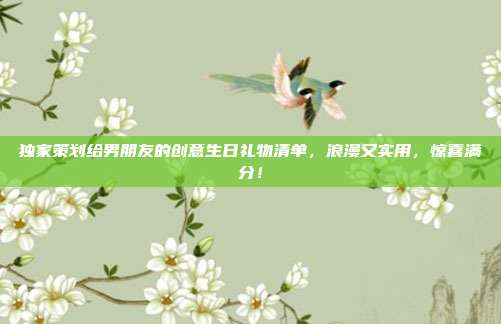 独家策划给男朋友的创意生日礼物清单，浪漫又实用，惊喜满分！