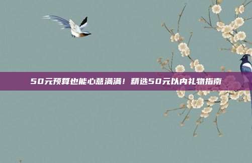 50元预算也能心意满满！精选50元以内礼物指南