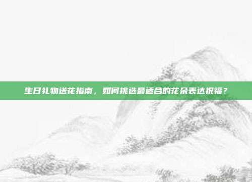 生日礼物送花指南，如何挑选最适合的花朵表达祝福？