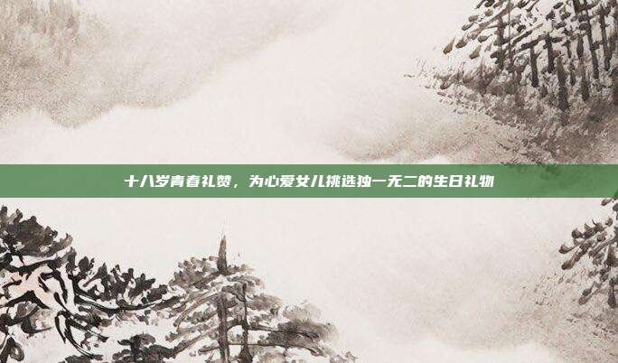 十八岁青春礼赞，为心爱女儿挑选独一无二的生日礼物