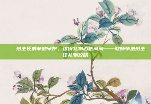🎁班主任的辛勤守护，这份礼物心意满满——教师节送班主任礼物攻略