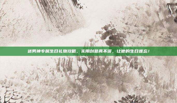 送男神专属生日礼物攻略，实用创意两不误，让他的生日难忘！