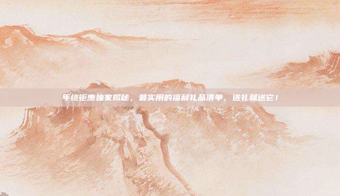 年终钜惠独家揭秘，最实用的福利礼品清单，送礼就送它！