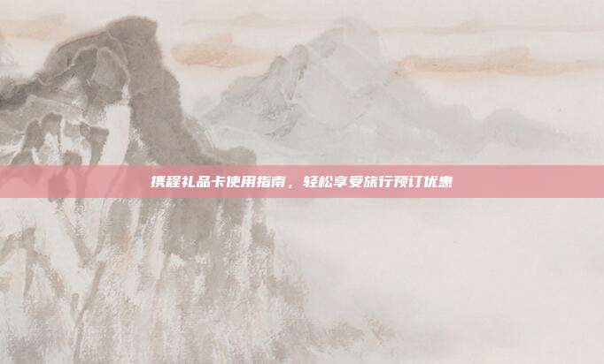 携程礼品卡使用指南，轻松享受旅行预订优惠