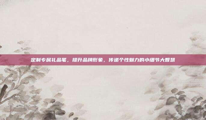 定制专属礼品笔，提升品牌形象，传递个性魅力的小细节大智慧