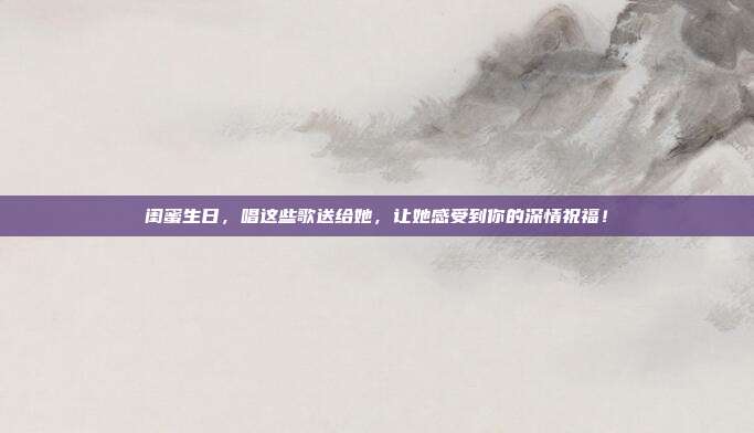 闺蜜生日，唱这些歌送给她，让她感受到你的深情祝福！