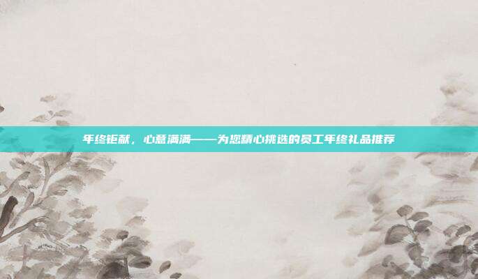 年终钜献，心意满满——为您精心挑选的员工年终礼品推荐