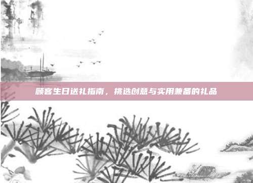 顾客生日送礼指南，挑选创意与实用兼备的礼品