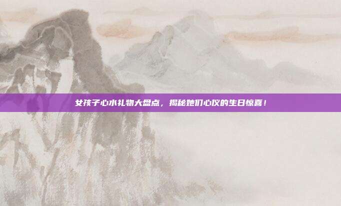 女孩子心水礼物大盘点，揭秘她们心仪的生日惊喜！