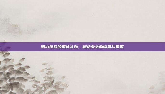 精心挑选的退休礼物，献给父亲的感恩与祝福