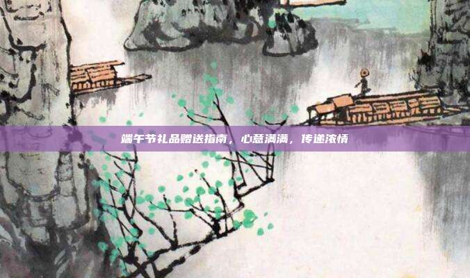 端午节礼品赠送指南，心意满满，传递浓情