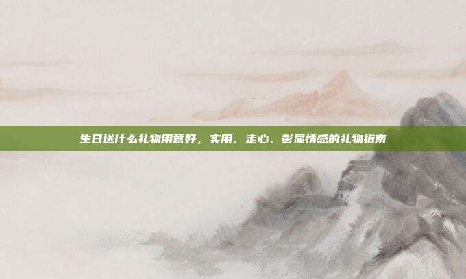 生日送什么礼物用意好，实用、走心、彰显情感的礼物指南
