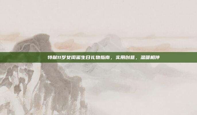 🎉特献11岁女闺蜜生日礼物指南，实用创意，温暖相伴