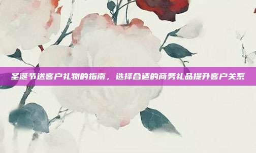 圣诞节送客户礼物的指南，选择合适的商务礼品提升客户关系