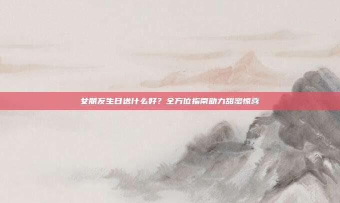 女朋友生日送什么好？全方位指南助力甜蜜惊喜