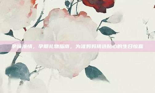 孕味浓情，孕期礼物指南，为准妈妈挑选贴心的生日惊喜