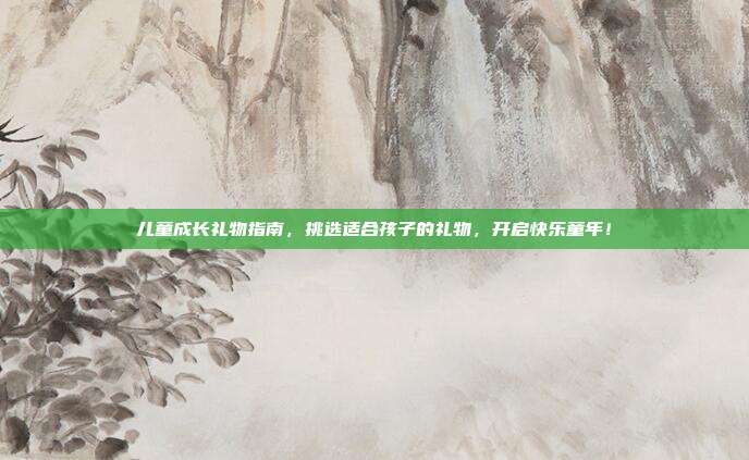 儿童成长礼物指南，挑选适合孩子的礼物，开启快乐童年！