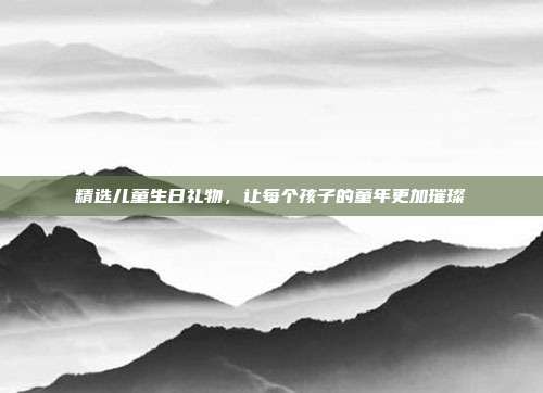 精选儿童生日礼物，让每个孩子的童年更加璀璨