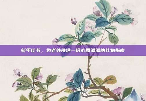 新年佳节，为老外挑选一份心意满满的礼物指南