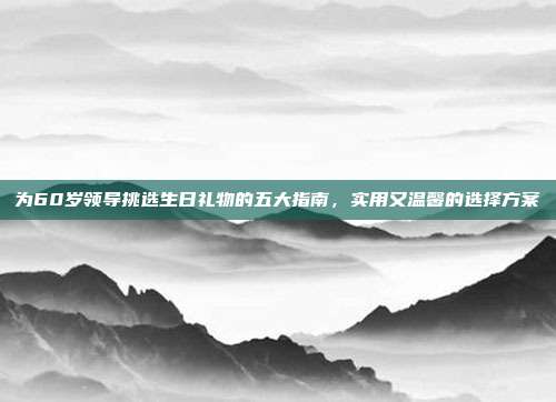 为60岁领导挑选生日礼物的五大指南，实用又温馨的选择方案