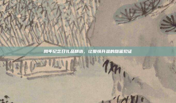 周年纪念日礼品精选，让爱情升温的甜蜜见证