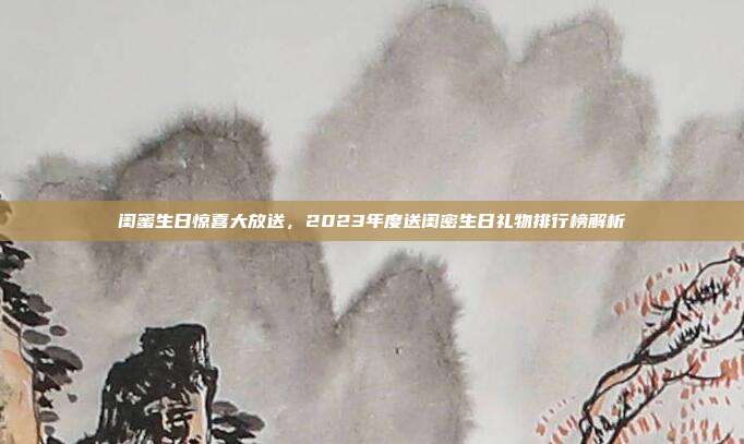 闺蜜生日惊喜大放送，2023年度送闺密生日礼物排行榜解析