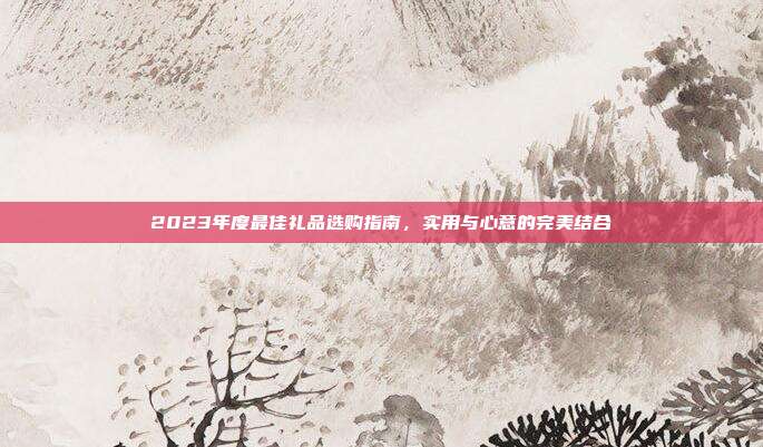 2023年度最佳礼品选购指南，实用与心意的完美结合