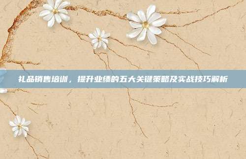 礼品销售培训，提升业绩的五大关键策略及实战技巧解析