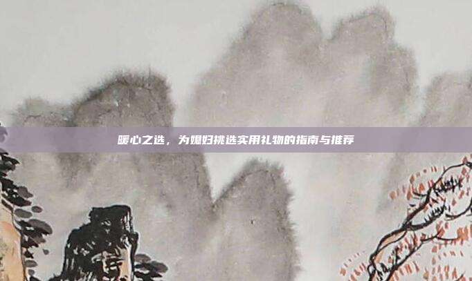 暖心之选，为媳妇挑选实用礼物的指南与推荐