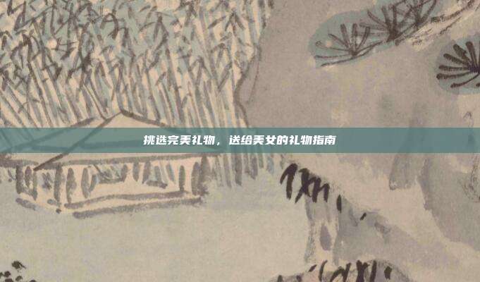 挑选完美礼物，送给美女的礼物指南
