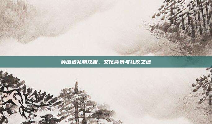 英国送礼物攻略，文化背景与礼仪之道