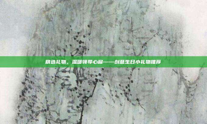 精选礼物，温暖领导心扉——创意生日小礼物推荐
