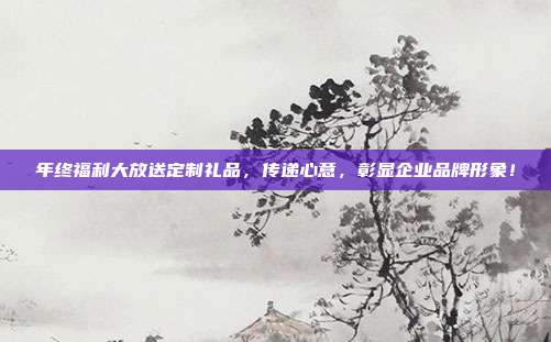 年终福利大放送定制礼品，传递心意，彰显企业品牌形象！