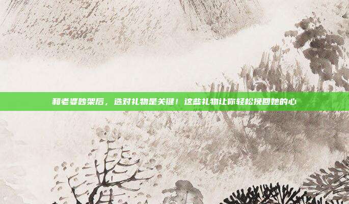 和老婆吵架后，选对礼物是关键！这些礼物让你轻松挽回她的心