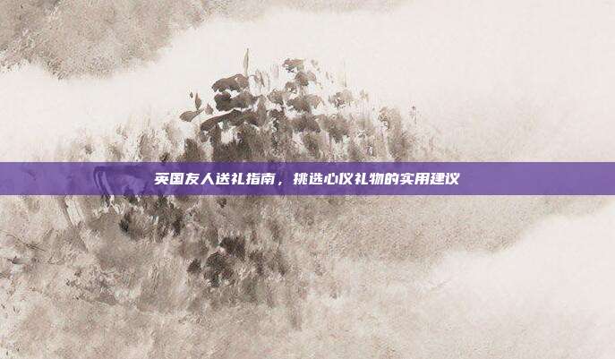 英国友人送礼指南，挑选心仪礼物的实用建议
