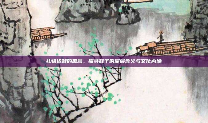 礼物送鞋的寓意，探寻鞋子的深层含义与文化内涵