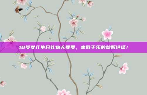 10岁女儿生日礼物大搜罗，寓教于乐的益智选择！