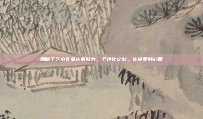 揭秘工艺小礼品店的魅力，个性化定制，传递美好心意